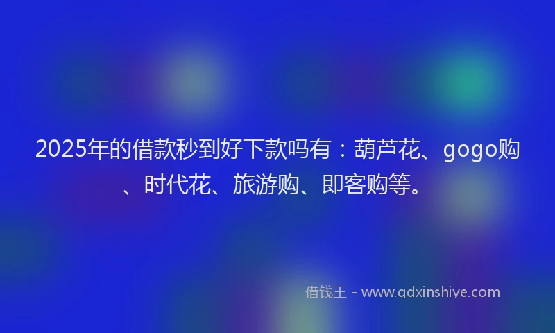 2025年的借款秒到好下款吗有：葫芦花、gogo购、时代花、旅游购、即客购等。