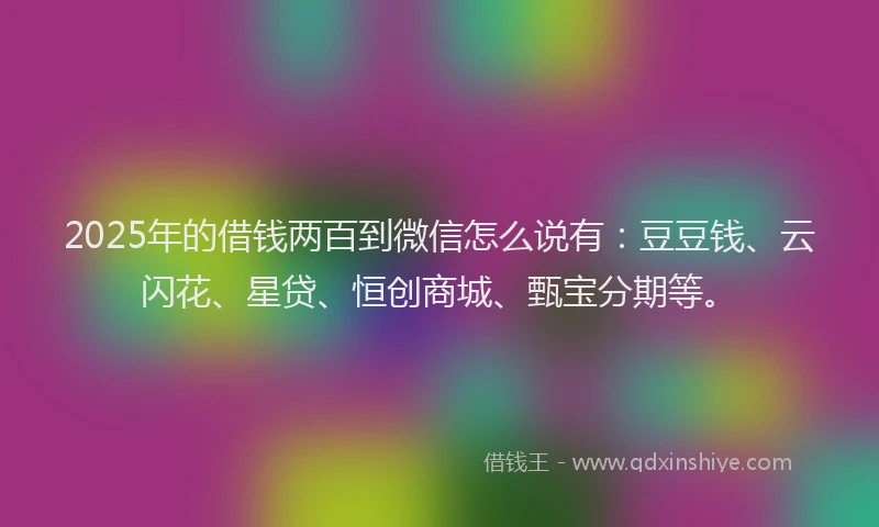 2025年的借钱两百到微信怎么说有：豆豆钱、云闪花、星贷、恒创商城、甄宝分期等。