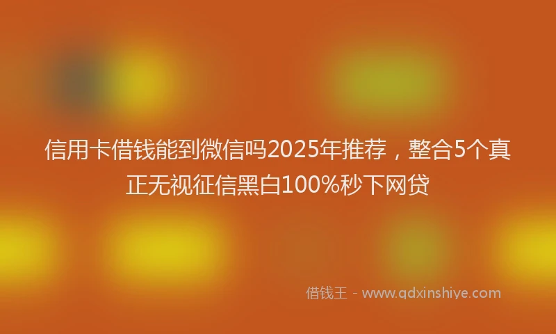信用卡借钱能到微信吗2025年推荐，整合5个真正无视征信黑白100%秒下网贷
