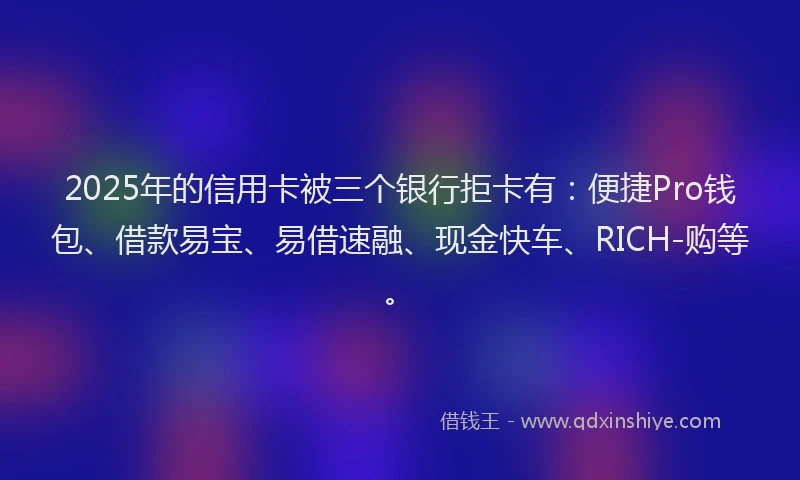 2025年的信用卡被三个银行拒卡有：便捷Pro钱包、借款易宝、易借速融、现金快车、RICH-购等。