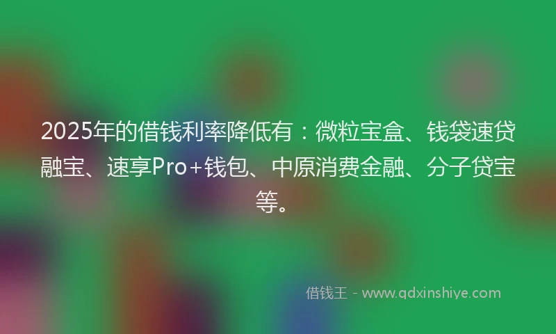 2025年的借钱利率降低有：微粒宝盒、钱袋速贷融宝、速享Pro+钱包、中原消费金融、分子贷宝等。