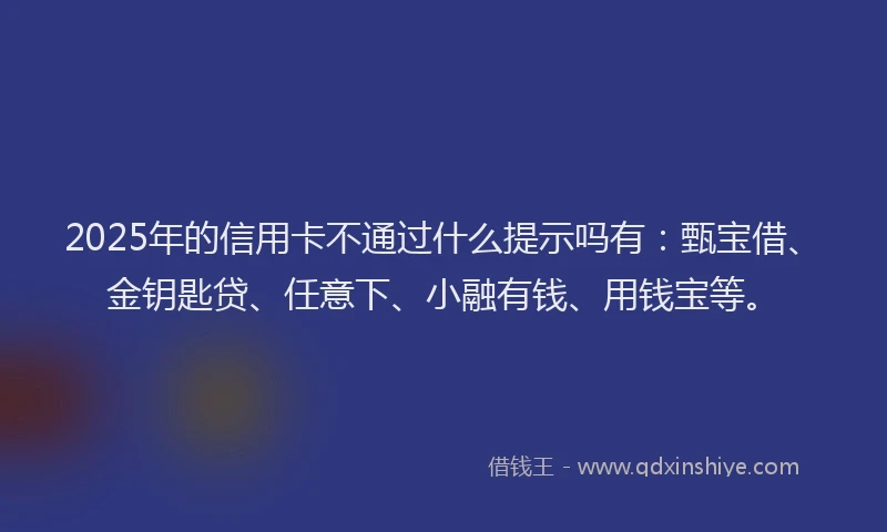 2025年的信用卡不通过什么提示吗有：甄宝借、金钥匙贷、任意下、小融有钱、用钱宝等。