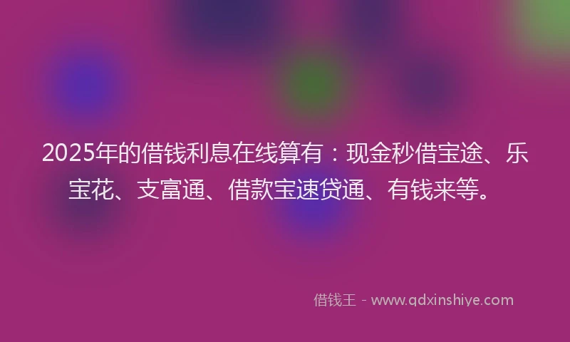 2025年的借钱利息在线算有：现金秒借宝途、乐宝花、支富通、借款宝速贷通、有钱来等。