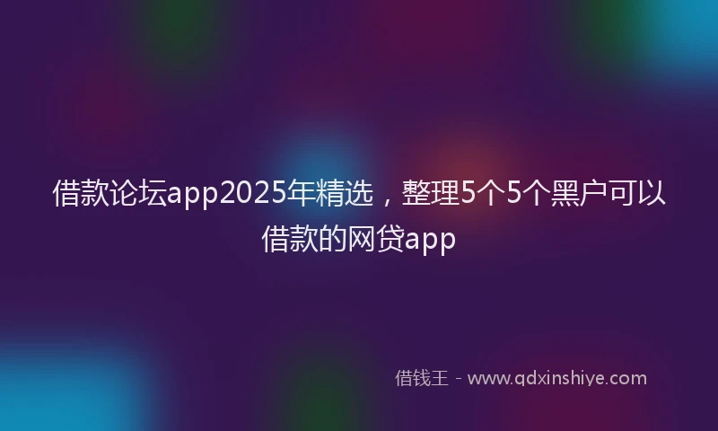 借款论坛app2025年精选，整理5个5个黑户可以借款的网贷app