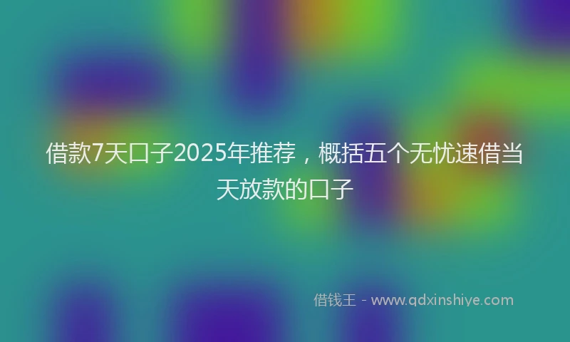 借款7天口子2025年推荐，概括五个无忧速借当天放款的口子