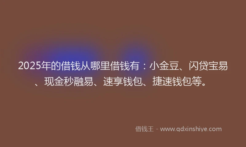 2025年的借钱从哪里借钱有：小金豆、闪贷宝易、现金秒融易、速享钱包、捷速钱包等。