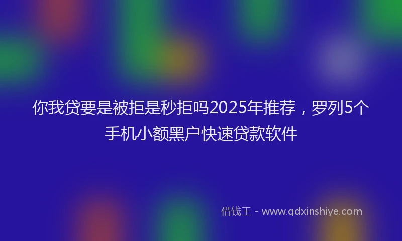 你我贷要是被拒是秒拒吗2025年推荐，罗列5个手机小额黑户快速贷款软件