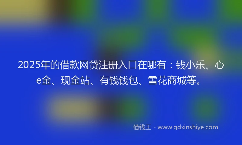 2025年的借款网贷注册入口在哪有：钱小乐、心e金、现金站、有钱钱包、雪花商城等。