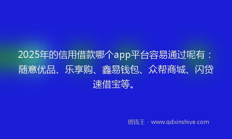 2025年的信用借款哪个app平台容易通过呢有：随意优品、乐享购、鑫易钱包、众帮商城、闪贷速借宝等。