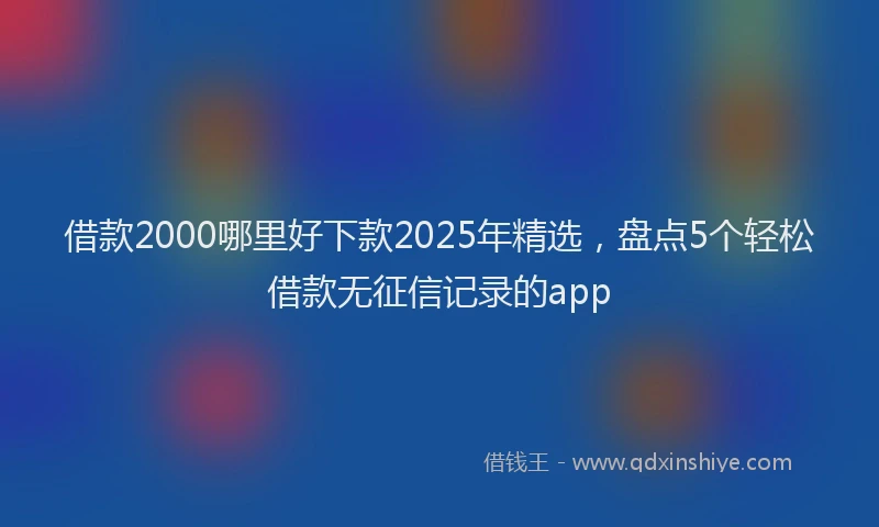 借款2000哪里好下款2025年精选，盘点5个轻松借款无征信记录的app