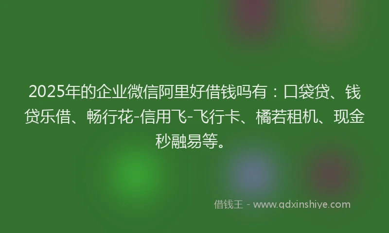 2025年的企业微信阿里好借钱吗有：口袋贷、钱贷乐借、畅行花-信用飞-飞行卡、橘若租机、现金秒融易等。