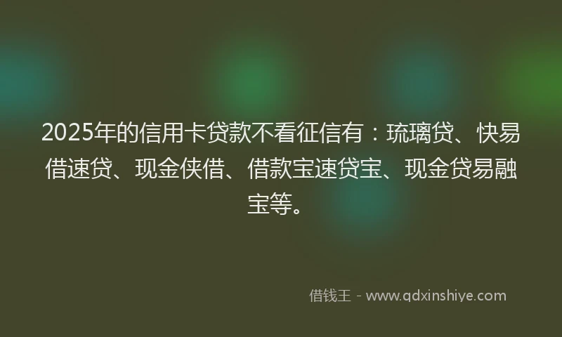 2025年的信用卡贷款不看征信有：琉璃贷、快易借速贷、现金侠借、借款宝速贷宝、现金贷易融宝等。