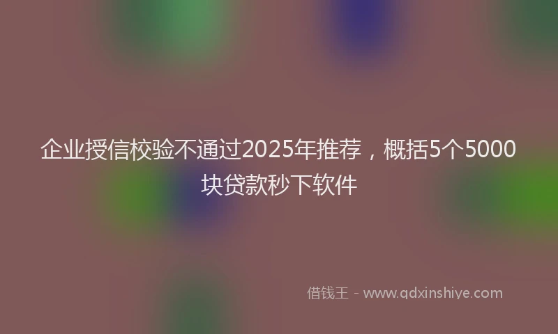企业授信校验不通过2025年推荐，概括5个5000块贷款秒下软件