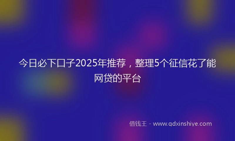 今日必下口子2025年推荐，整理5个征信花了能网贷的平台