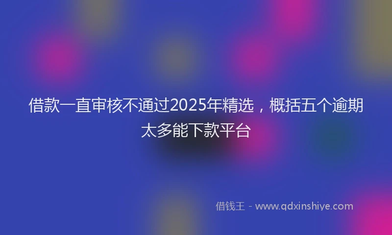 借款一直审核不通过2025年精选，概括五个逾期太多能下款平台
