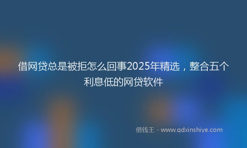 借网贷总是被拒怎么回事2025年精选，整合五个利息低的网贷软件