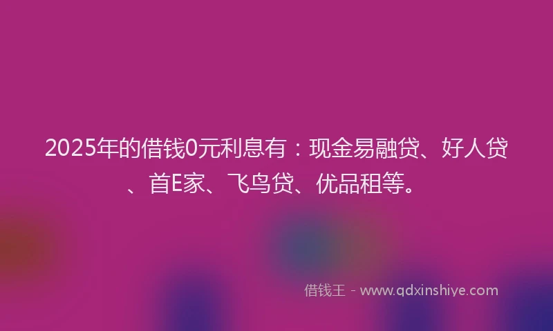 2025年的借钱0元利息有：现金易融贷、好人贷、首E家、飞鸟贷、优品租等。