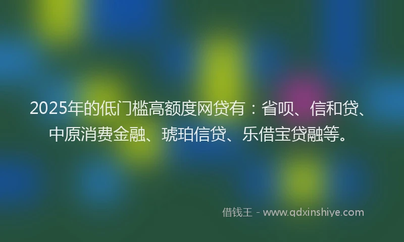 2025年的低门槛高额度网贷有：省呗、信和贷、中原消费金融、琥珀信贷、乐借宝贷融等。