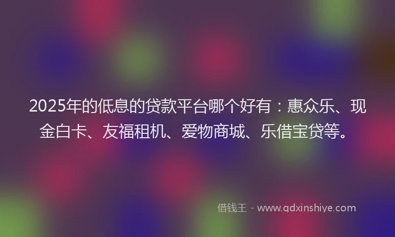 2025年的低息的贷款平台哪个好有：惠众乐、现金白卡、友福租机、爱物商城、乐借宝贷等。