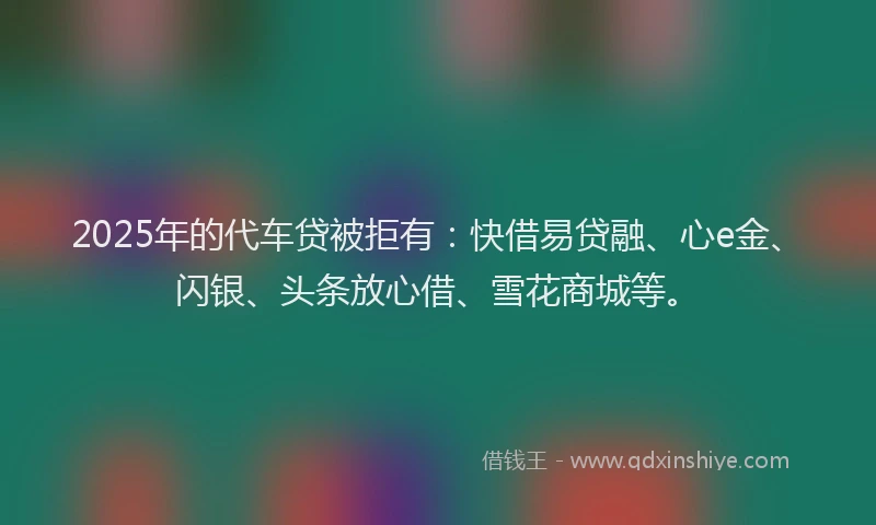2025年的代车贷被拒有：快借易贷融、心e金、闪银、头条放心借、雪花商城等。
