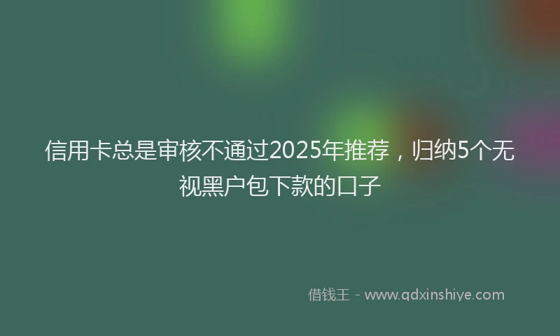 信用卡总是审核不通过2025年推荐，归纳5个无视黑户包下款的口子