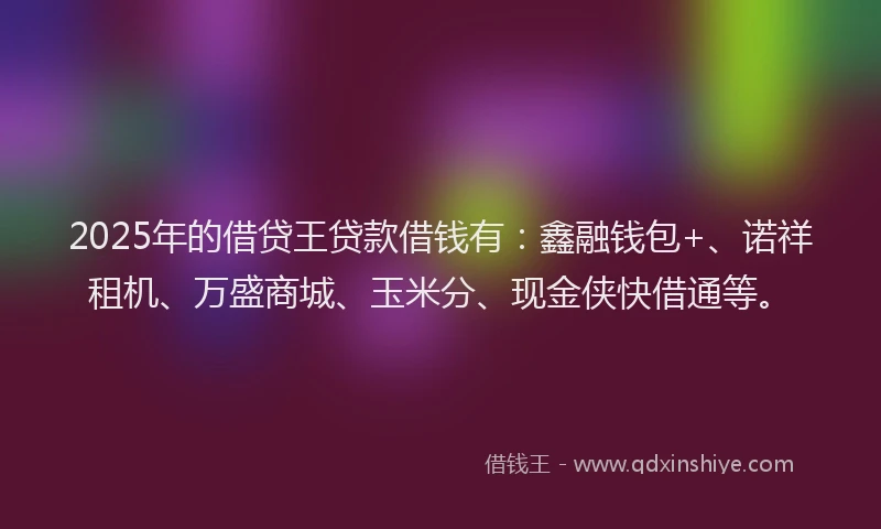 2025年的借贷王贷款借钱有：鑫融钱包+、诺祥租机、万盛商城、玉米分、现金侠快借通等。