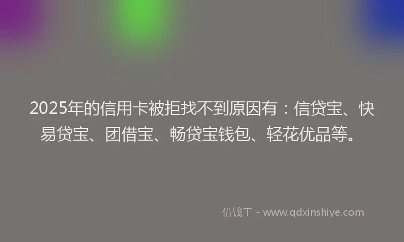 2025年的信用卡被拒找不到原因有：信贷宝、快易贷宝、团借宝、畅贷宝钱包、轻花优品等。