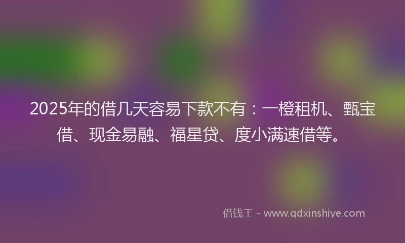 2025年的借几天容易下款不有：一橙租机、甄宝借、现金易融、福星贷、度小满速借等。