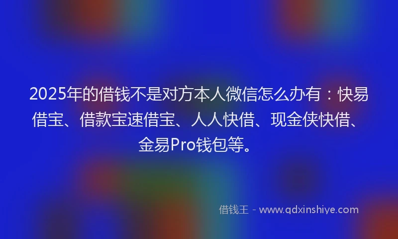 2025年的借钱不是对方本人微信怎么办有：快易借宝、借款宝速借宝、人人快借、现金侠快借、金易Pro钱包等。