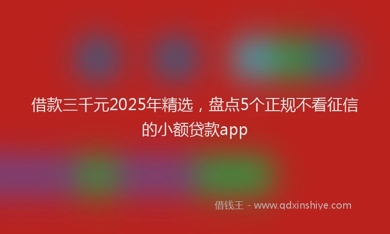 借款三千元2025年精选，盘点5个正规不看征信的小额贷款app