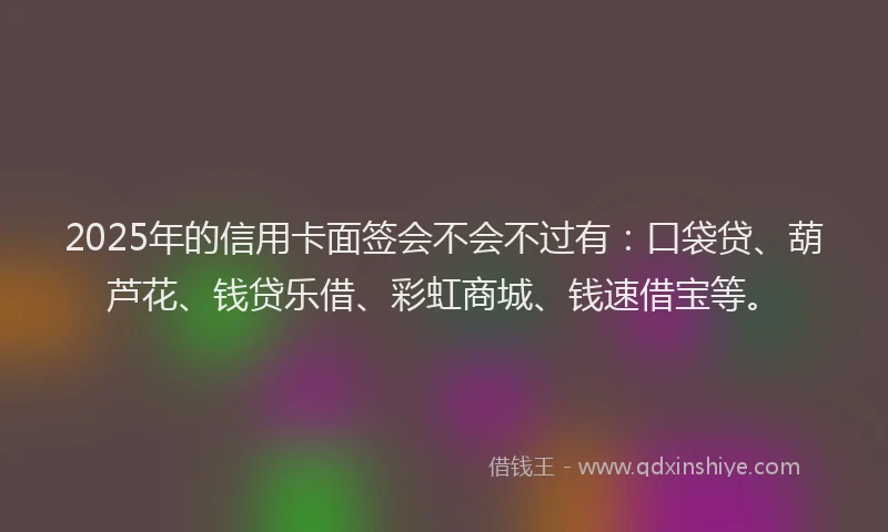 2025年的信用卡面签会不会不过有：口袋贷、葫芦花、钱贷乐借、彩虹商城、钱速借宝等。