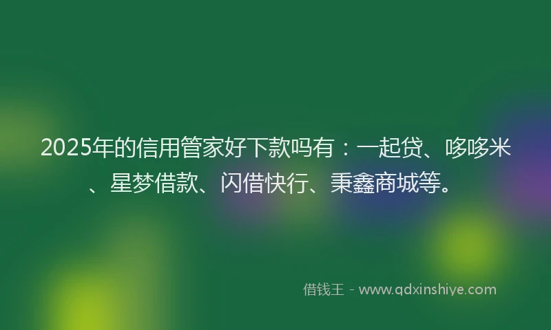2025年的信用管家好下款吗有：一起贷、哆哆米、星梦借款、闪借快行、秉鑫商城等。