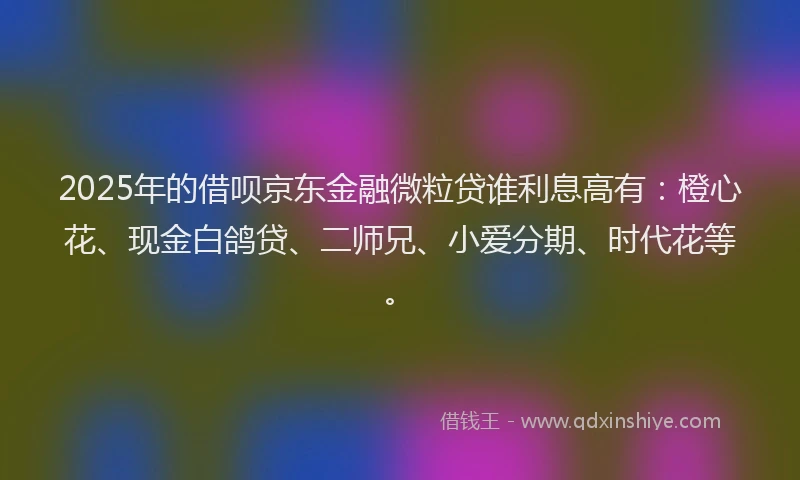 2025年的借呗京东金融微粒贷谁利息高有：橙心花、现金白鸽贷、二师兄、小爱分期、时代花等。