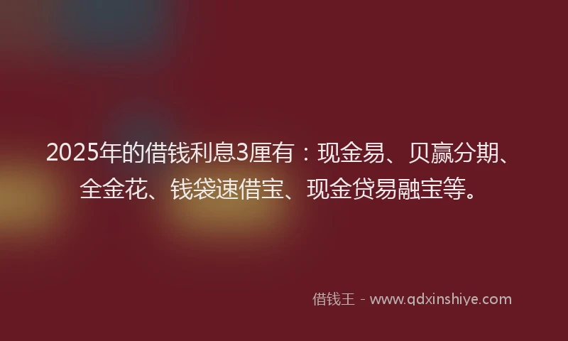 2025年的借钱利息3厘有：现金易、贝赢分期、全金花、钱袋速借宝、现金贷易融宝等。