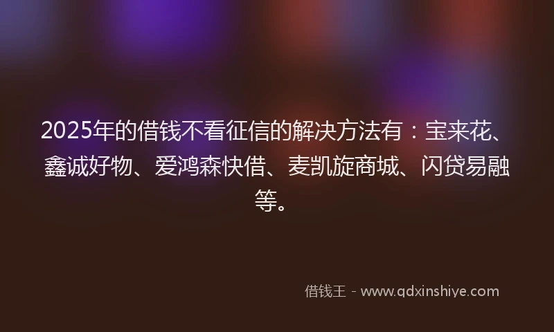 2025年的借钱不看征信的解决方法有：宝来花、鑫诚好物、爱鸿森快借、麦凯旋商城、闪贷易融等。