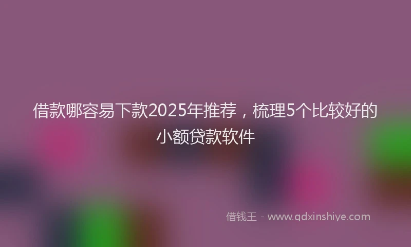 借款哪容易下款2025年推荐，梳理5个比较好的小额贷款软件