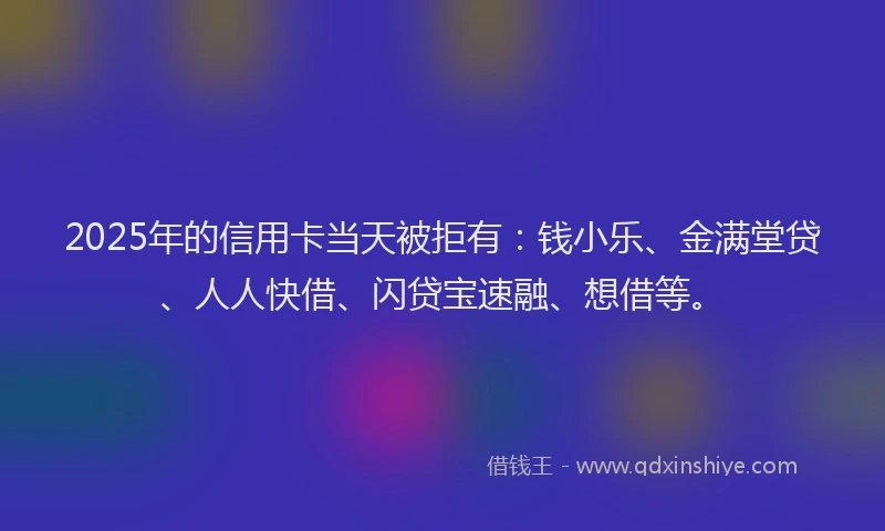 2025年的信用卡当天被拒有：钱小乐、金满堂贷、人人快借、闪贷宝速融、想借等。