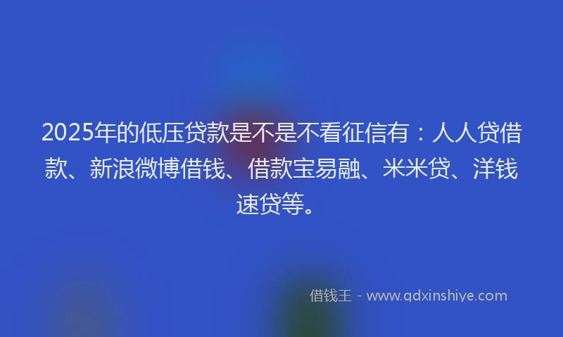 2025年的低压贷款是不是不看征信有：人人贷借款、新浪微博借钱、借款宝易融、米米贷、洋钱速贷等。