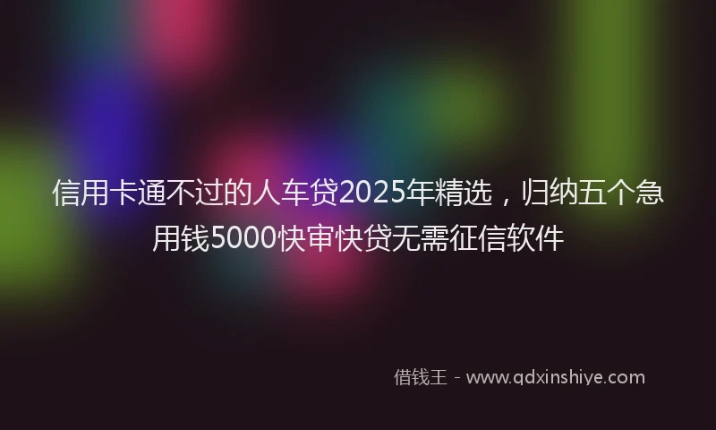 信用卡通不过的人车贷2025年精选，归纳五个急用钱5000快审快贷无需征信软件
