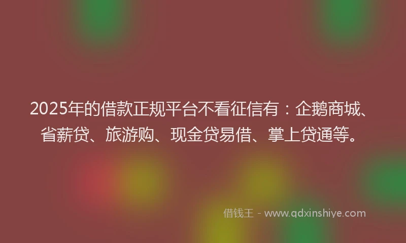 2025年的借款正规平台不看征信有：企鹅商城、省薪贷、旅游购、现金贷易借、掌上贷通等。