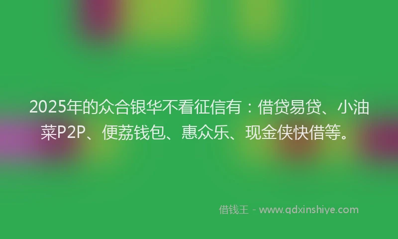 2025年的众合银华不看征信有：借贷易贷、小油菜P2P、便荔钱包、惠众乐、现金侠快借等。