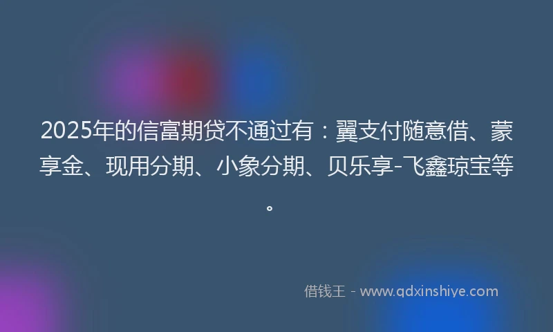 2025年的信富期贷不通过有：翼支付随意借、蒙享金、现用分期、小象分期、贝乐享-飞鑫琼宝等。