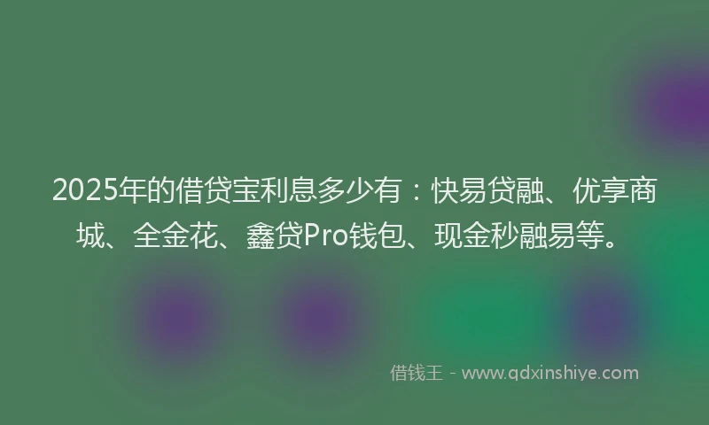 2025年的借贷宝利息多少有：快易贷融、优享商城、全金花、鑫贷Pro钱包、现金秒融易等。