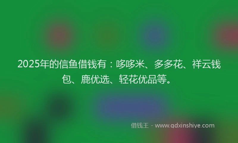 2025年的信鱼借钱有：哆哆米、多多花、祥云钱包、鹿优选、轻花优品等。