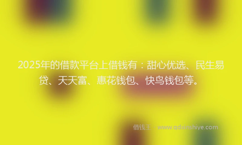 2025年的借款平台上借钱有：甜心优选、民生易贷、天天富、惠花钱包、快鸟钱包等。