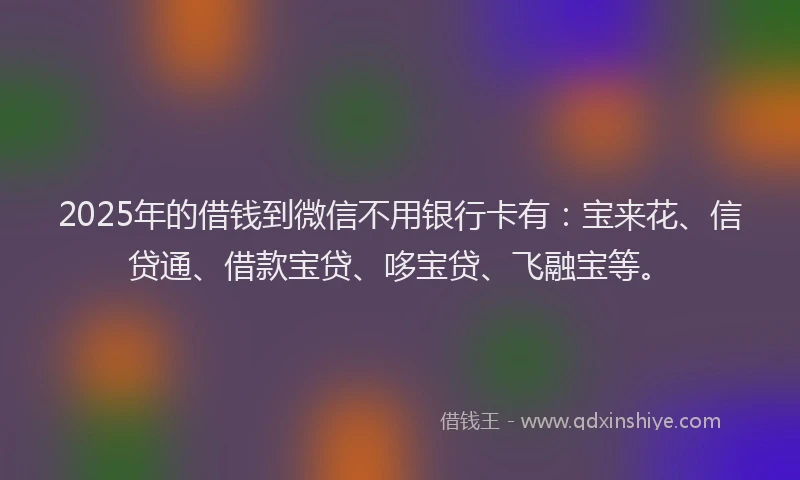 2025年的借钱到微信不用银行卡有：宝来花、信贷通、借款宝贷、哆宝贷、飞融宝等。