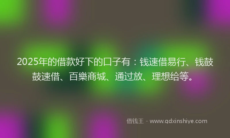 2025年的借款好下的口子有：钱速借易行、钱鼓鼓速借、百樂商城、通过放、理想给等。