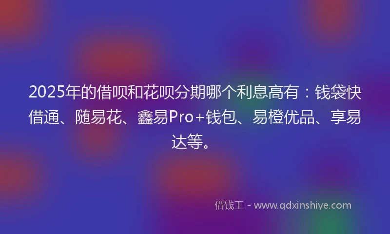 2025年的借呗和花呗分期哪个利息高有：钱袋快借通、随易花、鑫易Pro+钱包、易橙优品、享易达等。