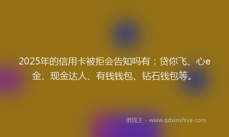 2025年的信用卡被拒会告知吗有：贷你飞、心e金、现金达人、有钱钱包、钻石钱包等。