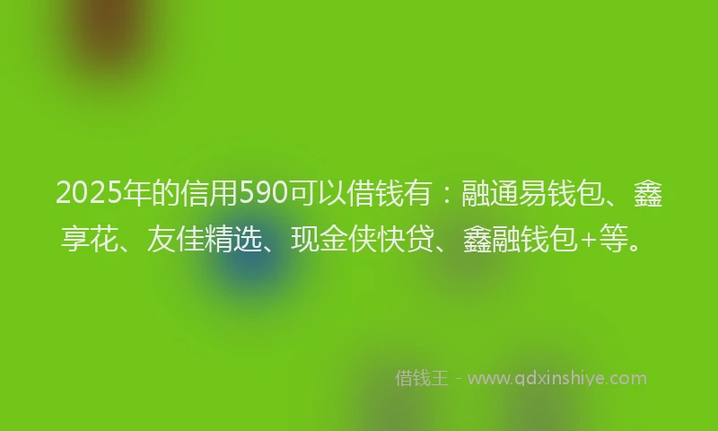 2025年的信用590可以借钱有：融通易钱包、鑫享花、友佳精选、现金侠快贷、鑫融钱包+等。